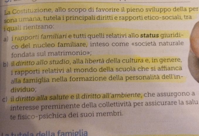 La Costituzione, allo scopo di favorire il pieno sviluppo della per
sona umana, tutela i principali diritti e rapporti etico-sociali, tra
i quali rientrano:
a) i rapporti familiari e tutti quelli relativi allo status giuridi-
co del nucleo familiare, inteso come «società naturale
fondata sul matrimonio»;
b) il diritto allo studio, alla libertà della cultura e, in genere,
i rapporti relativi al mondo della scuola che si affianca
alla famiglia nella formazione della personalità dell´in-
dividuo;
c) il diritto alla salute e íl diritto all’ambiente, che assurgono a
interesse preminente della collettività per assicurare la salu
te fisico-psichica dei suoi membri.
a tutela della famiglia