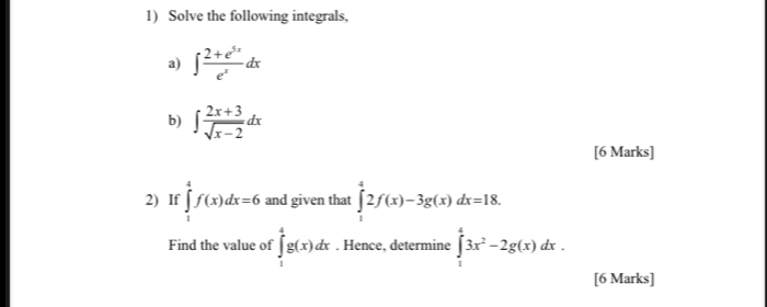 Solve the following integrals, 
a) ∈t  (2+e^(5x))/e^x dx
b) ∈t  (2x+3)/sqrt(x-2) dx
[6 Marks] 
2) If ∈tlimits _1^(4f(x)dx=6 and given that ∈tlimits _1^42f(x)-3g(x)dx=18. 
Find the value of ∈tlimits _1^4g(x)dx. Hence, determine ∈tlimits _1^43x^2)-2g(x)dx. 
[6 Marks]