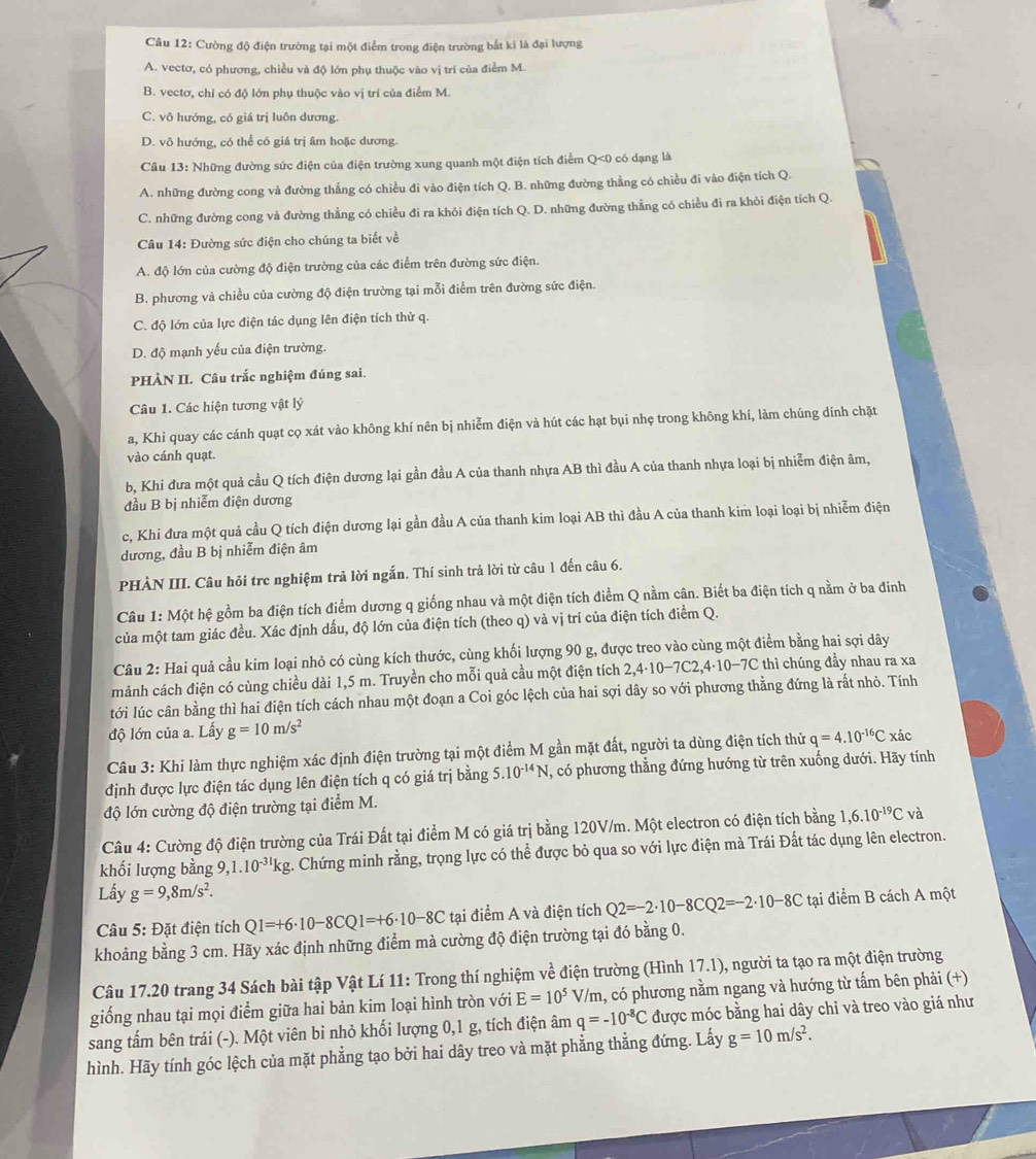 Cường độ điện trường tại một điểm trong điện trường bắt ki là đại lượng
A. vectơ, có phương, chiều và độ lớn phụ thuộc vào vị trí của điểm M.
B. vectơ, chỉ có độ lớn phụ thuộc vào vị trí của điểm M.
C. vô hướng, có giá trị luôn dương.
D. vô hướng, có thể có giá trị âm hoặc dương.
Câu 13: Những đường sức điện của điện trường xung quanh một điện tích điểm Q<0 có dạng là
A. những đường cong và đường thẳng có chiều đi vào điện tích Q. B. những đường thẳng có chiều đi vào điện tích Q.
C. những đường cong và đường thẳng có chiều đi ra khỏi điện tích Q. D. những đường thẳng có chiều đi ra khỏi điện tích Q.
Câu 14: Đường sức điện cho chúng ta biết về
A. độ lớn của cường độ điện trường của các điểm trên đường sức điện.
B. phương và chiều của cường độ điện trường tại mỗi điểm trên đường sức điện.
C. độ lớn của lực điện tác dụng lên điện tích thử q.
D. độ mạnh yếu của điện trường.
PHÀN II. Câu trắc nghiệm đúng sai.
Câu 1. Các hiện tương vật lý
a, Khi quay các cánh quạt cọ xát vào không khí nên bị nhiễm điện và hút các hạt bụi nhẹ trong không khí, làm chúng dính chặt
vào cánh quạt.
b, Khi đưa một quả cầu Q tích điện dương lại gần đầu A của thanh nhựa AB thì đầu A của thanh nhựa loại bị nhiễm điện âm,
đầu B bị nhiễm điện dương
c, Khi đưa một quả cầu Q tích điện dương lại gần đầu A của thanh kim loại AB thì đầu A của thanh kim loại loại bị nhiễm điện
đương, đầu B bị nhiễm điện âm
PHÀN III. Câu hỏi trc nghiệm trả lời ngắn. Thí sinh trả lời từ câu 1 đến câu 6.
Câu 1: Một hệ gồm ba điện tích điểm dương q giống nhau và một điện tích điểm Q nằm cân. Biết ba điện tích q nằm ở ba đinh
của một tam giác đều. Xác định dấu, độ lớn của điện tích (theo q) và vị trí của điện tích điểm Q.
Câu 2: Hai quả cầu kim loại nhỏ có cùng kích thước, cùng khối lượng 90 g, được treo vào cùng một điểm bằng hai sợi dây
mảnh cách điện có cùng chiều dài 1,5 m. Truyền cho mỗi quả cầu một điện tích 2,4· 10-7C2,4· 10-7C * thì chúng đầy nhau ra xa
tới lúc cân bằng thì hai điện tích cách nhau một đoạn a Coi góc lệch của hai sợi dây so với phương thằng đứng là rắt nhỏ. Tính
độ lớn của a. Lấy g=10m/s^2
Câu 3: Khi làm thực nghiệm xác định điện trường tại một điểm M gần mặt đất, người ta dùng điện tích thử q=4.10^(-16)C
định được lực điện tác dụng lên điện tích q có giá trị bằng 5. 10^(-14)N , có phương thẳng đứng hướng từ trên xuống dưới. Hãy tính xác
độ lớn cường độ điện trường tại điểm M.
Câu 4: Cường độ điện trường của Trái Đất tại điểm M có giá trị bằng 120V/m. Một electron có điện tích bằng 1 ,6.10^(-19)Cvdot a
khối lượng bằng 9,1.10^(-31)kg t. Chứng minh rằng, trọng lực có thể được bỏ qua so với lực điện mà Trái Đất tác dụng lên electron.
Lấy g=9,8m/s^2.
Câu 5: Đặt điện tích Q1=+6· 10-8CQ1=+6· 10-8C tại điểm A và điện tích Q2=-2· 10-8CQ2=-2· 10-8C tại điểm B cách A một
khoảng bằng 3 cm. Hãy xác định những điểm mà cường độ điện trường tại đó bằng 0.
Câu 17.20 trang 34 Sách bài tập Vật Lí 11: Trong thí nghiệm về điện trường (Hình 17.1), người ta tạo ra một điện trường
giống nhau tại mọi điểm giữa hai bản kim loại hình tròn với E=10^5V/m h, có phương nằm ngang và hướng từ tấm bên phải (+)
sang tấm bên trái (-). Một viên bi nhỏ khối lượng 0,1 g, tích điện âm q=-10^(-8)C được móc bằng hai dây chỉ và treo vào giá như
hình. Hãy tính góc lệch của mặt phẳng tạo bởi hai dây treo và mặt phẳng thẳng đứng. Lấy g=10m/s^2.