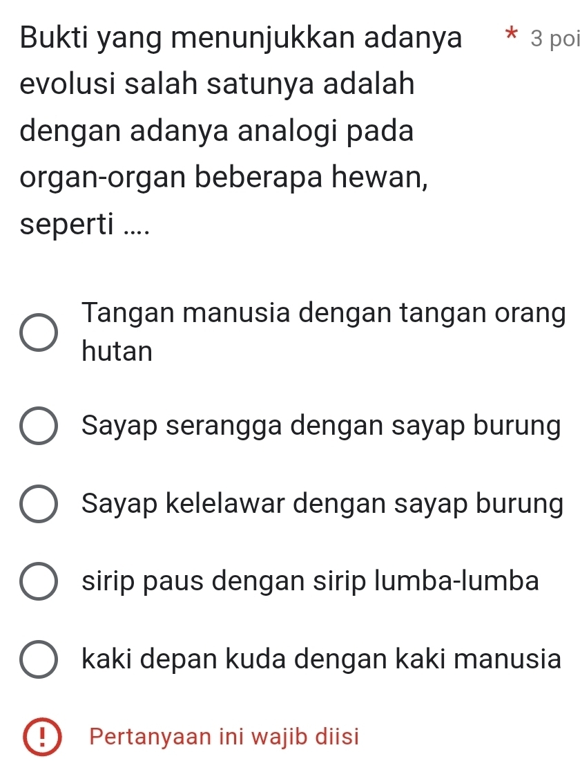 Bukti yang menunjukkan adanya * 3 poi
evolusi salah satunya adalah
dengan adanya analogi pada
organ-organ beberapa hewan,
seperti ....
Tangan manusia dengan tangan orang
hutan
Sayap serangga dengan sayap burung
Sayap kelelawar dengan sayap burung
sirip paus dengan sirip lumba-lumba
kaki depan kuda dengan kaki manusia
Pertanyaan ini wajib diisi