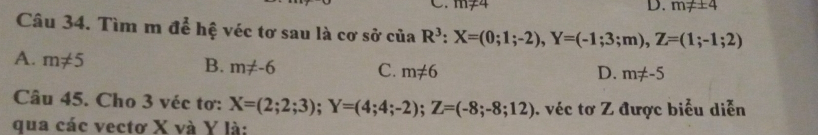 m≠4 D. m!= ± 4
Câu 34. Tìm m để hệ véc tơ sau là cơ sở của R^3:X=(0;1;-2), Y=(-1;3;m), Z=(1;-1;2)
A. m!= 5
B. m!= -6 C. m!= 6 D. m!= -5
Câu 45. Cho 3 véc tơ: X=(2;2;3); Y=(4;4;-2); Z=(-8;-8;12) véc tơ Z được biểu diễn
qua các vectơ X và Y là: