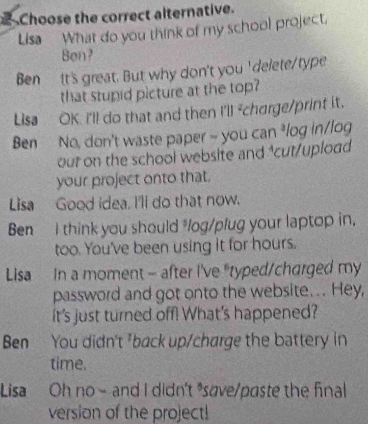 Choose the correct alternative.
Lisa What do you think of my school project,
Ben?
Ben It's great. But why don't you ' delete/type
that stupid picture at the top?
Lisa OK. I'll do that and then I'll ²churge/print it.
Ben No, don't waste paper - you can ³log in/log
out on the school website and ³cut/upload
your project onto that.
Lisa Good idea, I'll do that now.
Ben I think you should "log/plug your laptop in,
too. You've been using it for hours.
Lisa In a moment - after I've "typed/charged my
password and got onto the website. .. Hey,
It's just turned off! What's happened?
Ben You didn't *back up/charge the battery in
time.
Lisa Oh no- and I didn't save/paste the final
version of the project!