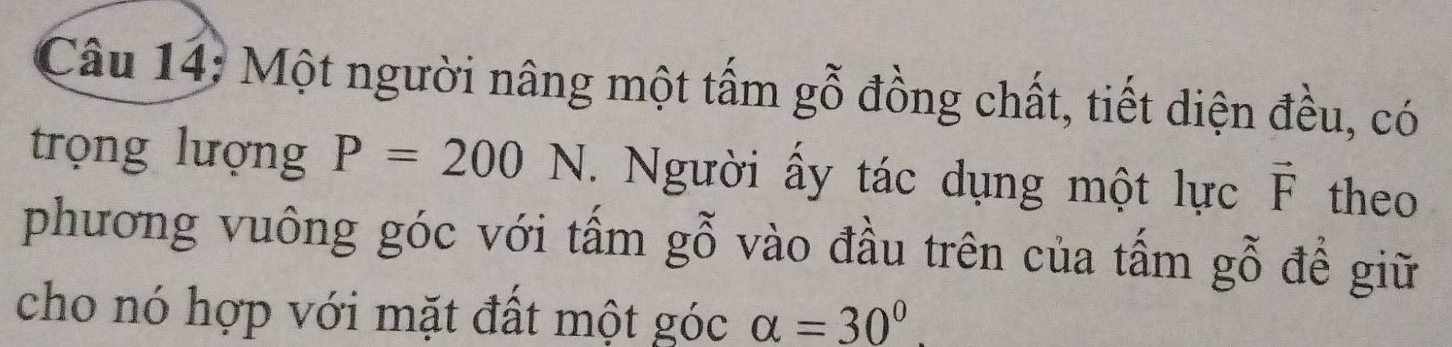 Một người nâng một tấm gỗ đồng chất, tiết diện đều, có 
trọng lượng P=200N. Người ấy tác dụng một lực vector F theo 
phương vuông góc với tấm gỗ vào đầu trên của tấm gỗ đề giữ 
cho nó hợp với mặt đất một góc alpha =30°.