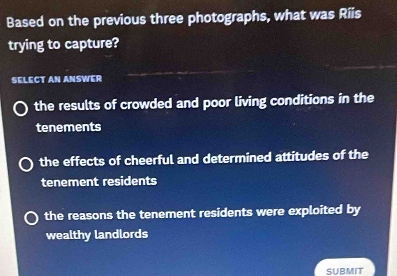 Based on the previous three photographs, what was Riis
trying to capture?
SELECT AN ANSWER
the results of crowded and poor living conditions in the
tenements
the effects of cheerful and determined attitudes of the
tenement residents
the reasons the tenement residents were exploited by
wealthy landlords
SUBMIT