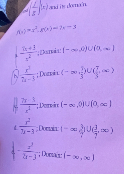 and ( f/g )(x) and its domain.
f(x)=x^2, g(x)=7x-3
a.  (7x+3)/x^2 ; Domain: (-∈fty ,0)∪ (0,∈fty )
b.  x^2/7x-3 ; Domain: (-∈fty , 7/3 )∪ ( 7/3 ,∈fty )
C.  (7x-3)/x^2 ; Domain: (-∈fty ,0)∪ (0,∈fty )
d.  x^2/7x-3 ; Domain: (-∈fty , 3/7 )∪ ( 3/7 ,∈fty )
- x^2/7x-3 ; Domain: (-∈fty ,∈fty )