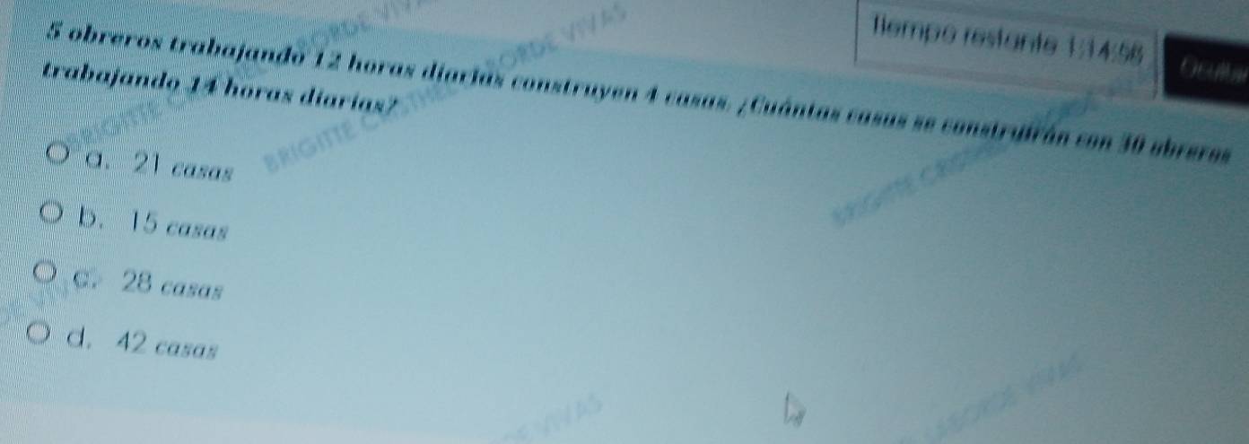 empe restante 1:14:58
trabajando 14 horas diarías?
5 obreros trabajando 12 horas diarias construyen 4 casas. ¿Cuántas casas se construfrán con 30 abreros
a. 21 casas
b. 15 casas
C. 28 casas
d. 42 casas