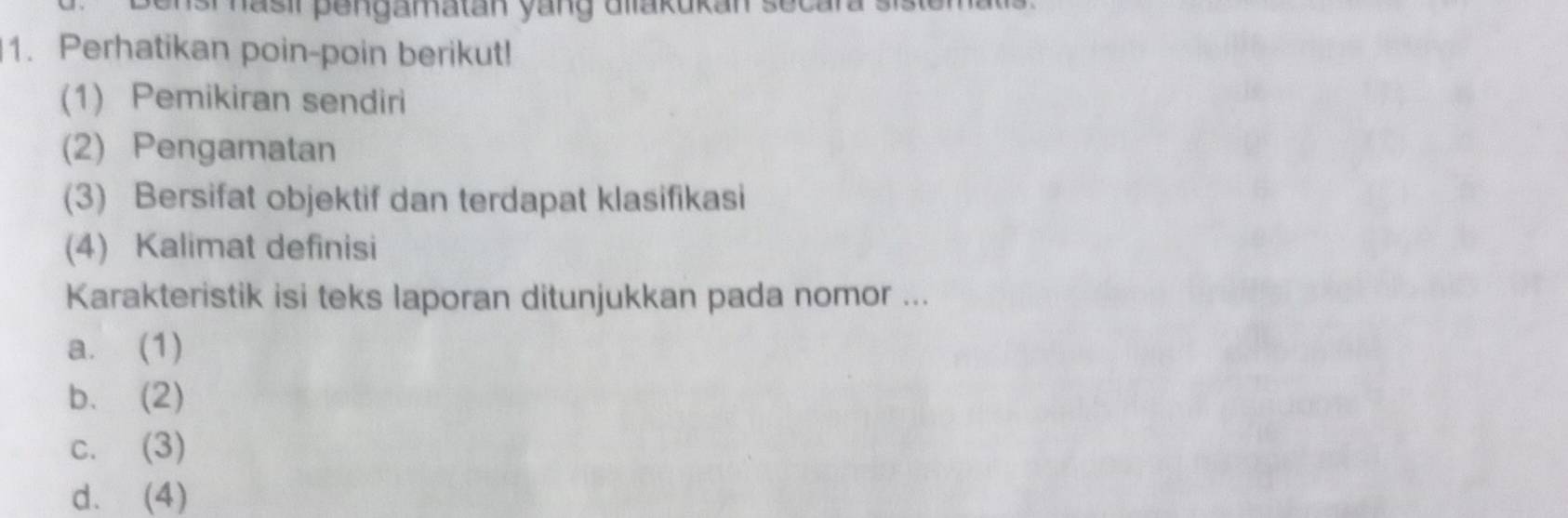 nasir pengamatan yang dllakukan sec 
1. Perhatikan poin-poin berikut!
(1) Pemikiran sendiri
(2) Pengamatan
(3) Bersifat objektif dan terdapat klasifikasi
(4) Kalimat definisi
Karakteristik isi teks laporan ditunjukkan pada nomor ...
a. (1)
b. (2)
c. (3)
d. (4)