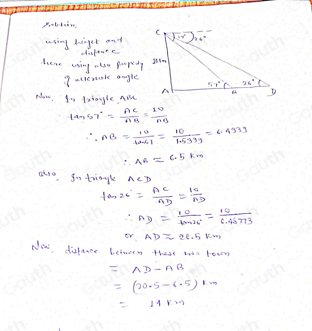 Bolstien, 
using higet and 
dislance 
here using also poopedy 
9allesuote angle 
Now, Io latangle, ABC
tan 57°= AC/AB = 10/AB 
∴ AB= 10/10.67 = 10/1.5399 =6.493g
∴ ABapprox 6.5km
also, gntiangle ACD
tan 26°= AC/AD = 10/AD 
∴ AD= 10/tan 26° = 10/0.48773 
or ADapprox 20.5km
Now disfance between these two town
=AD-AB
=(20.5-6.5) km
=11km