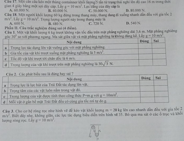 Một cần cầu kéo một thùng containner khối lượng/5 tấn từ trạng thái nghi lên độ cao 16 m trong thời
gian 4 giây bằng một sợi dây cáp. Lấy g=10m/s^2 Lực căng của dây cáp là
A. 60.000 N. B. 40.000 N. C. 50.000 N. D. 80.000 N.
Câu 18. Một người khối lượng 60 kg đứng trong thang máy, thang đang đi xuống nhanh dần đều với gia tốc 2
m/s^2. Lấy g=10m/s^2. Trọng lượng người này trong thang máy là
A. 600 N. B. 480 N. C. 720 N. D. 540 N.
Phần II. Câu trắc nghiệm đúng sai (4 điểm).
Câu 1. Một vật khối lượng 6 kg trượt không vận tốc đầu trên mặt phẳng nghiêng dài 3,6 m. Mặt phẳng nghiêng
30° g là không đáng kể. Lấy g=10m/s^2.
Câu 3. Cho cơ hệ ròng rọc như hình vẽ để kéo vật khối lượng m=20kg lên cao nhanh dần đều với gia tốc 2
m/s^2. Biết dây nhẹ, không giãn, các lực tác dụng biểu diễn trên hình vẽ 35. Bỏ qua ma sát ở các ổ trục và khối
lượng ròng rọc. Lấy g=10m/s^2.
F