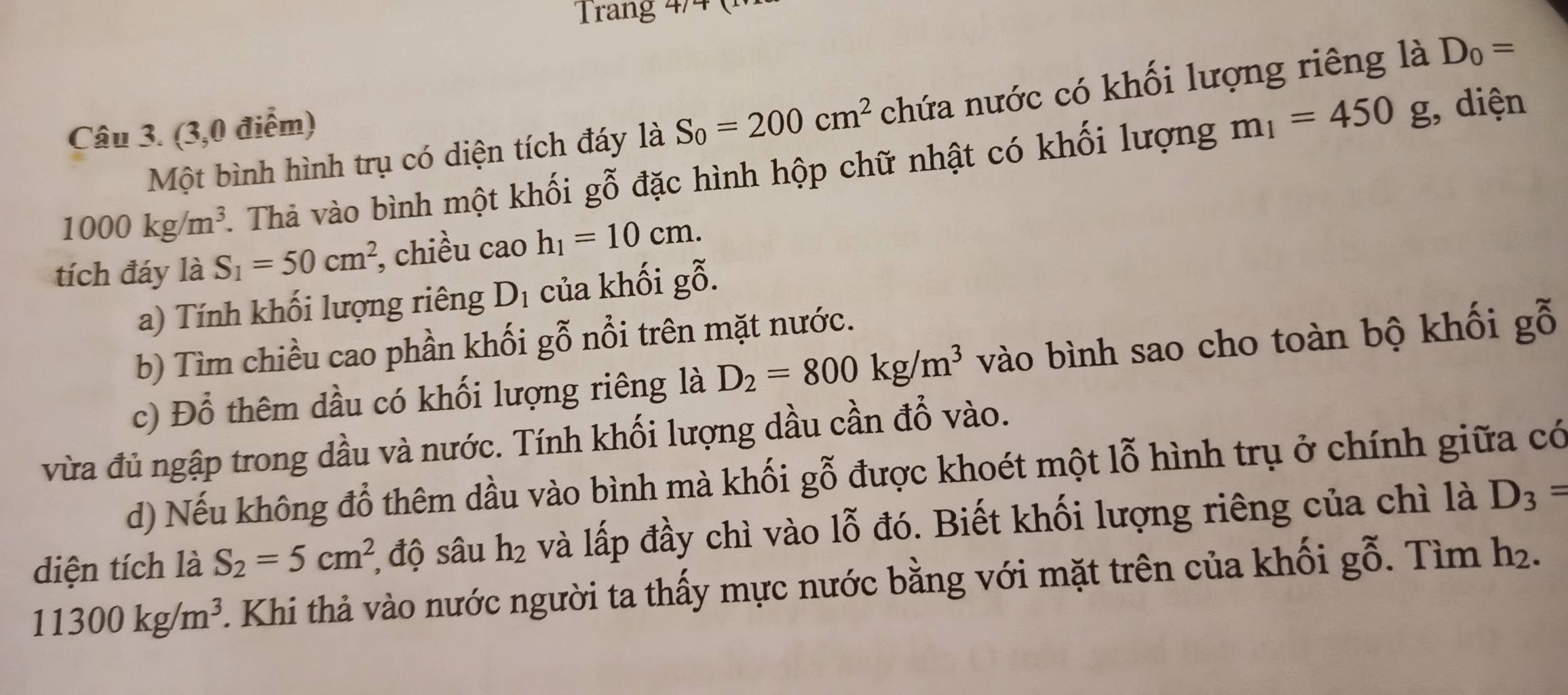 Trang 4/4 ( 
Một bình hình trụ có diện tích đáy là S_0=200cm^2 chứa nước có khối lượng riêng là D_0=
Câu 3. (3,0 điểm)
1000kg/m^3. Thả vào bình một khối gỗ đặc hình hộp chữ nhật có khối lượng m_1=450g;, diện 
tích đáy là S_1=50cm^2 chiều cao h_1=10cm. 
a) Tính khối lượng riêng D_1 của khối gỗ. 
b) Tìm chiều cao phần khối gỗ nổi trên mặt nước. 
c) Đổ thêm dầu có khối lượng riêng là D_2=800kg/m^3 vào bình sao cho toàn bộ khối gỗ 
vừa đủ ngập trong dầu và nước. Tính khối lượng dầu cần đổ vào. 
d) Nếu không đỗ thêm dầu vào bình mà khối gỗ được khoét một lỗ hình trụ ở chính giữa có 
diện tích là S_2=5cm^2 , độ sâu h_2 và lấp đầy chì vào lỗ đó. Biết khối lượng riêng của chì là D_3=
11300kg/m^3 Khi thả vào nước người ta thấy mực nước bằng với mặt trên của khối g0. Tìm h².