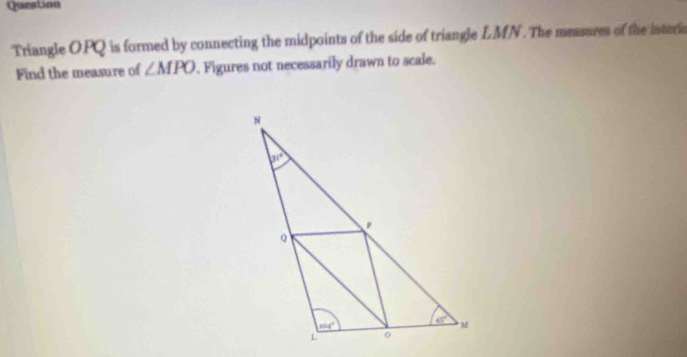 Question
Triangle OPQ is formed by connecting the midpoints of the side of triangle LMN. The measures of the interio
Find the measure of ∠ MPO. Figures not necessarily drawn to scale.