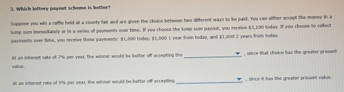 Which lottery payout scheme is better? 
Suppose you win a raffle held at a county fair and are given the choice between two different ways to be paid. You can either accept the money in a 
lump sum immediatelly or in a series of payments over time. If you choose the lump sum payout, you receive $3,100 today. If you choose to collect 
payments over time, you receive three payments: $1,000 today. $1,000 1 year from today, and $1,000 2 years from today. 
At an interest rate of 7% per year, the winner would be better off accepting the _, since that choice has the greater present 
value. 
At an interest rate of 9% per year, the winner would be better off accepting _, since it has the greater present value .