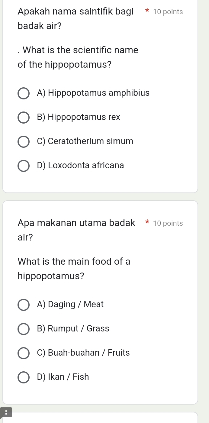 Apakah nama saintifik bagi * 10 points
badak air?
. What is the scientific name
of the hippopotamus?
A) Hippopotamus amphibius
B) Hippopotamus rex
C) Ceratotherium simum
D) Loxodonta africana
Apa makanan utama badak * 10 points
air?
What is the main food of a
hippopotamus?
A) Daging / Meat
B) Rumput / Grass
C) Buah-buahan / Fruits
D) Ikan / Fish