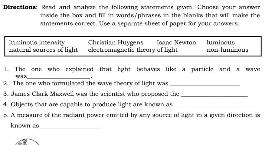 Directions: Read and analyze the following statements given. Choose your answer
inside the box and fill in words/phrases in the blanks that will make the
statements correct. Use a separate sheet of paper for your answers.
luminous intensity Christian Huygens Isaac Newton luminous
natural sources of light electromagnetic theory of light non-luminous
1. The one who explained that light behaves like a particle and a wave
was_
.
2. The one who formulated the wave theory of light was_
3. James Clark Maxwell was the scientist who proposed the_
4. Objects that are capable to produce light are known as_
5. A measure of the radiant power emitted by any source of light in a given direction is
known as_