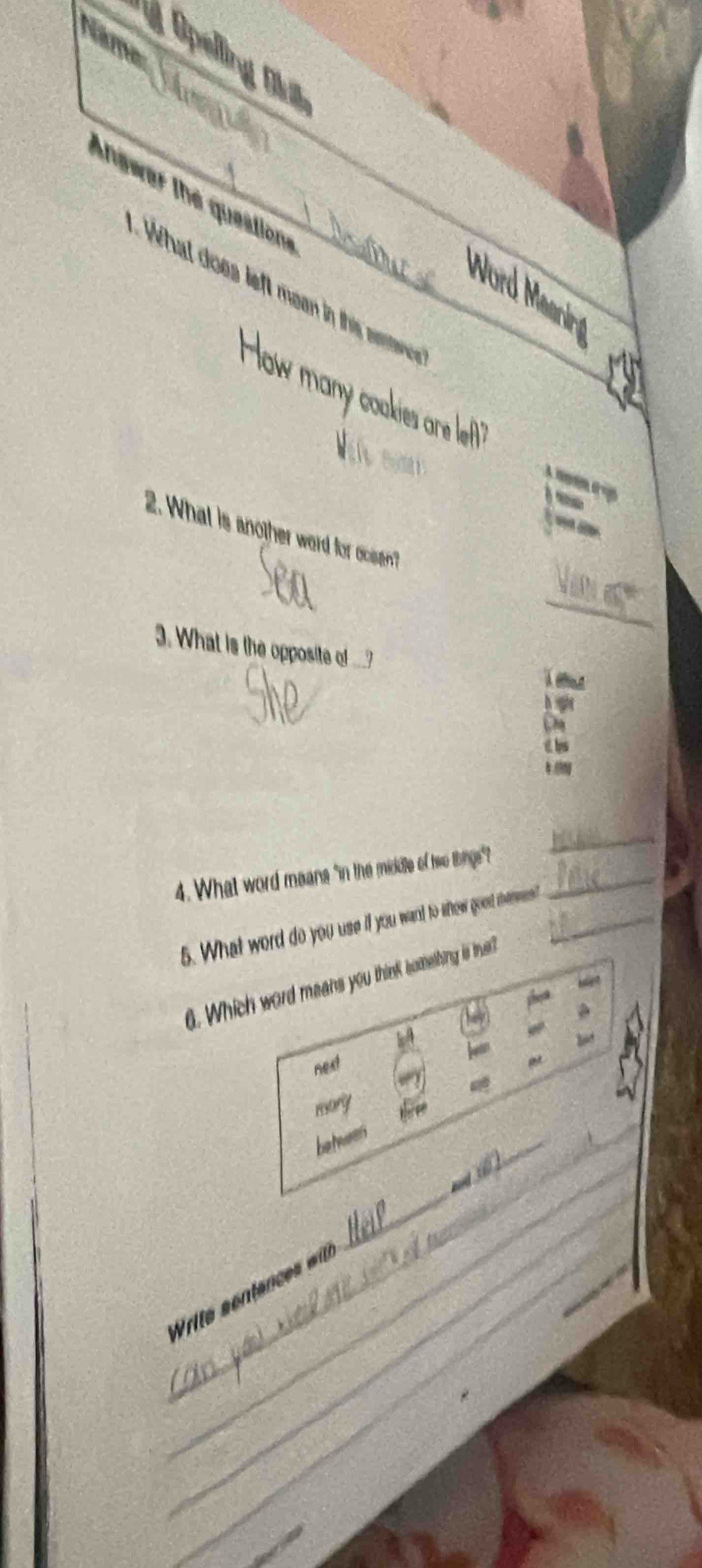 Name
Opelling Ol
Answar the questione_
Wo
What does left men in this samterice 
How ma
akies are lef 


2. What is another word for ocsen?
_
_
3. What is the opposite of ___?
4. What word meane "in the middle of hwe thinge"?_
_
5. What word do you use if you want to whew goet mesess?_
. Which word means you think something is twa?
next
mary
_
_
_
betwen
_
__
_
_
_