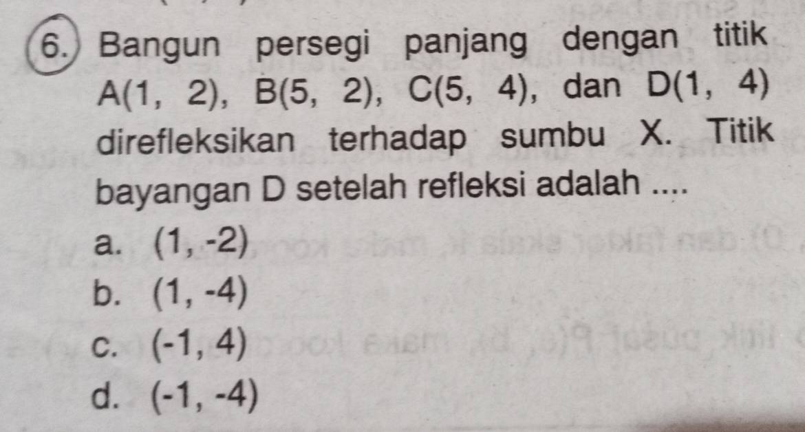 Bangun persegi panjang dengan titik
A(1,2), B(5,2), C(5,4) ， dan D(1,4)
direfleksikan terhadap sumbu X. Titik
bayangan D setelah refleksi adalah ....
a. (1,-2)
b. (1,-4)
C. (-1,4)
d. (-1,-4)