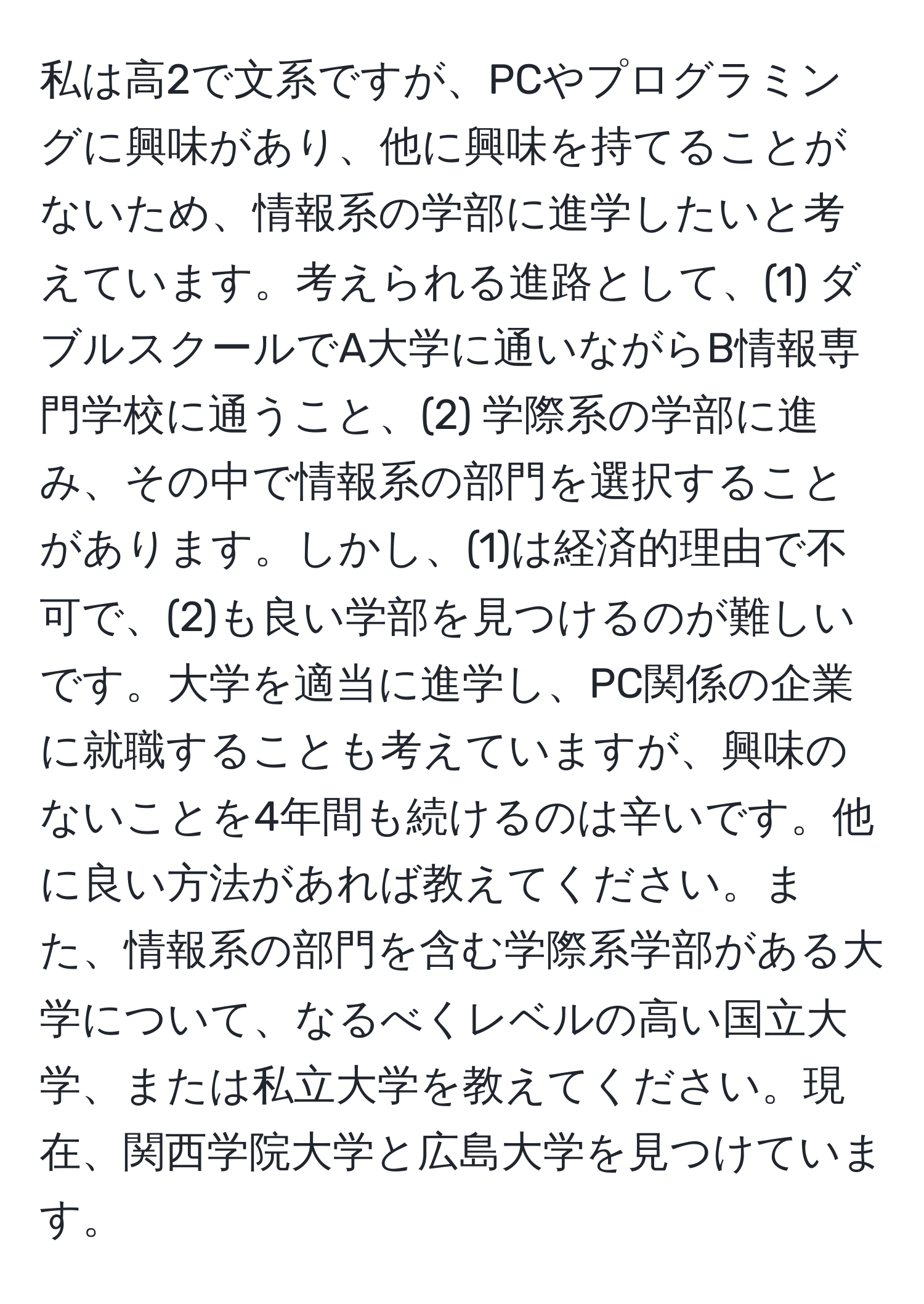 私は高2で文系ですが、PCやプログラミングに興味があり、他に興味を持てることがないため、情報系の学部に進学したいと考えています。考えられる進路として、(1) ダブルスクールでA大学に通いながらB情報専門学校に通うこと、(2) 学際系の学部に進み、その中で情報系の部門を選択することがあります。しかし、(1)は経済的理由で不可で、(2)も良い学部を見つけるのが難しいです。大学を適当に進学し、PC関係の企業に就職することも考えていますが、興味のないことを4年間も続けるのは辛いです。他に良い方法があれば教えてください。また、情報系の部門を含む学際系学部がある大学について、なるべくレベルの高い国立大学、または私立大学を教えてください。現在、関西学院大学と広島大学を見つけています。