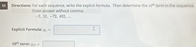 Directions: For each sequence, write the explicit formula. Then determine the 10^(th) term in the sequence. 
Enter answer without comma.
-2, 12, -72, 432, ... 
Explicit Formula: g_n=□
10^(th) term: g_10=□