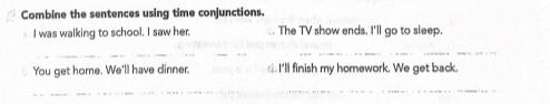 Combine the sentences using time conjunctions. 
I was walking to school. I saw her. . The TV show ends. I'll go to sleep. 
__ 
_ 
You get home. We'll have dinner. I'll finish my homework. We get back. 
_ 
_