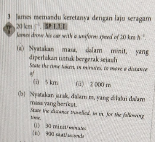 James memandu keretanya dengan laju seragam 
a 20kmj^(-1). SP I.I.I 
James drove his car with a uniform speed of 20kmh^(-1). 
(a) Nyatakan masa, dalam minit, yang 
diperlukan untuk bergerak sejauh 
State the time taken, in minutes, to move a distance 
of 
(i) 5 km (ii) 2 000 m
(b) Nyatakan jarak, dalam m, yang dilalui dalam 
masa yang berikut. 
State the distance travelled, in m, for the following 
time. 
(i) 30 minit/minutes
(ii) 900 saat/seconds