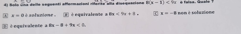 Solo una delle seguenti affermazioni riferite alla disequazione 8(x-1)<9x</tex> è falsa. Quale ?
A x=0 è soluzione . ह è equivalente a 8x<9x+8. C x=-8 non è soluzione
D è equivalente a 8x-8+9x<0</tex>.