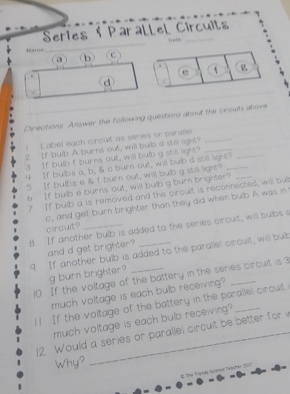 Series † Parallel Circuits 
a b (C 
e 11 f 
d 
Directions. Answer the following questions about the circuits above 
_ 
1 Label each circuit as series or paralle!_ 
2 If bulb A burns out, will bulb d still light? 
3 If bulb f burns out, will bulb g still light?_ 
4 If bulbs a, b, & c burn out, will bulb d still light?_ 
5 If bulbs e & f burn out, will bulb g still light? 
6 If bulb e burns out, will bulb g burn brighter? 
7 If bulb a is removed and the circuit is reconnected, will bul 
o, and get burn brighter than they did when bulb A was in 
circuit? 
8. If another bulb is added to the series circuit, will bulbs a 
and d get brighter? 
9 If another bulb is added to the paralle! circuit, will bulb 
g burn brighter? 
10. If the voltage of the battery in the series circuit is 3
much voltage is each bulb receiving? 
4 1 If the voitage of the battery in the parallel circuit 
much voltage is each bulb receiving? 
12 Would a series or parallel circuit be better for v
Why? 
# The Trendy Stience Twacher 2017