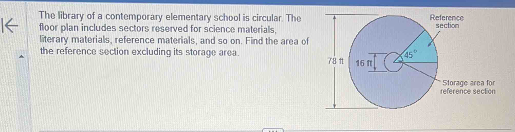 The library of a contemporary elementary school is circular. The
floor plan includes sectors reserved for science materials,
literary materials, reference materials, and so on. Find the area of
the reference section excluding its storage area.
e area for
ce section