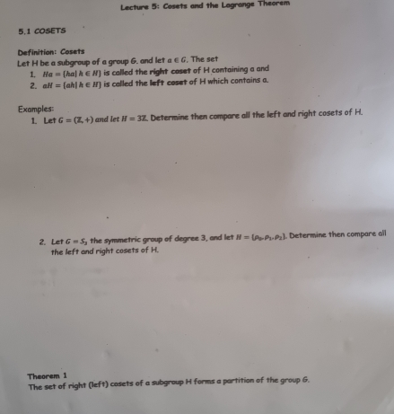 Lecture 5: Cosets and the Lagrange Theorem 
5.1 COSETS 
Definition: Cosets 
Let H be a subgroup of a group 6. and let a ∈ G , The set 
1. He= ha|h∈ N is called the right coset of H containing a and 
2. aH= ah|h∈ N is called the left coset of H which contains a. 
Examples: 
1. Let G=(Z,+) and let H=3Z Determine then compare all the left and right cosets of H. 
2. Let G=S_2 the symmetric group of degree 3, and let H=(rho _b,rho _1,rho _2) Determine then compare all 
the left and right cosets of H. 
Theorem 1
The set of right (left) cosets of a subgroup H forms a partition of the group 6.