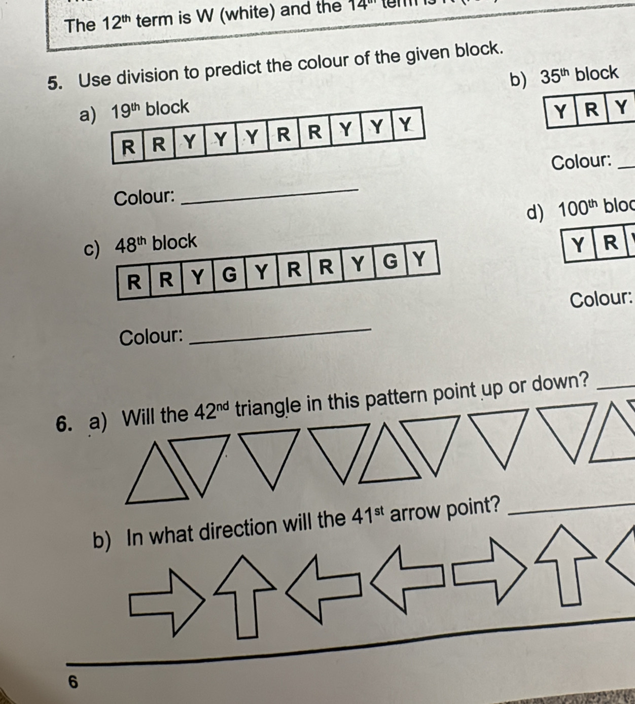 The 12^(th) term is W (white) and the 14'' tem
5. Use division to predict the colour of the given block.
b) 35^(th) block
Colour:_
Colour:
_
d)
100^(th) bloo
 
Colour: _Colour:
6. a) Will the 42^(nd) triangle in this pattern point up or down?_
b) In what direction will the 41^(st) arrow point?_
6