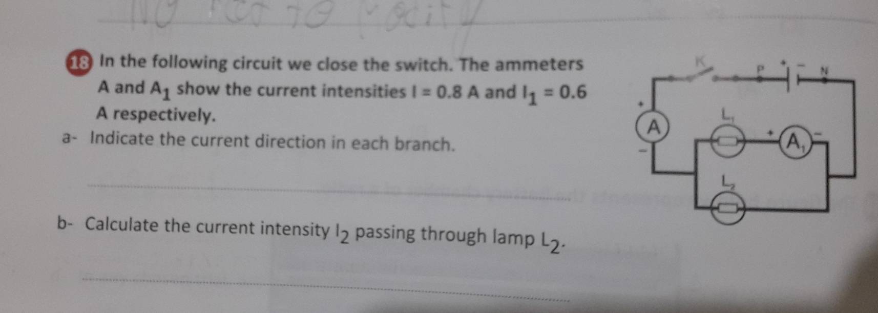 In the following circuit we close the switch. The ammeters
A and A_1 show the current intensities I=0.8A and I_1=0.6
A respectively. 
a- Indicate the current direction in each branch.
_
b- Calculate the current intensity l_2 passing through lamp L_2.
_