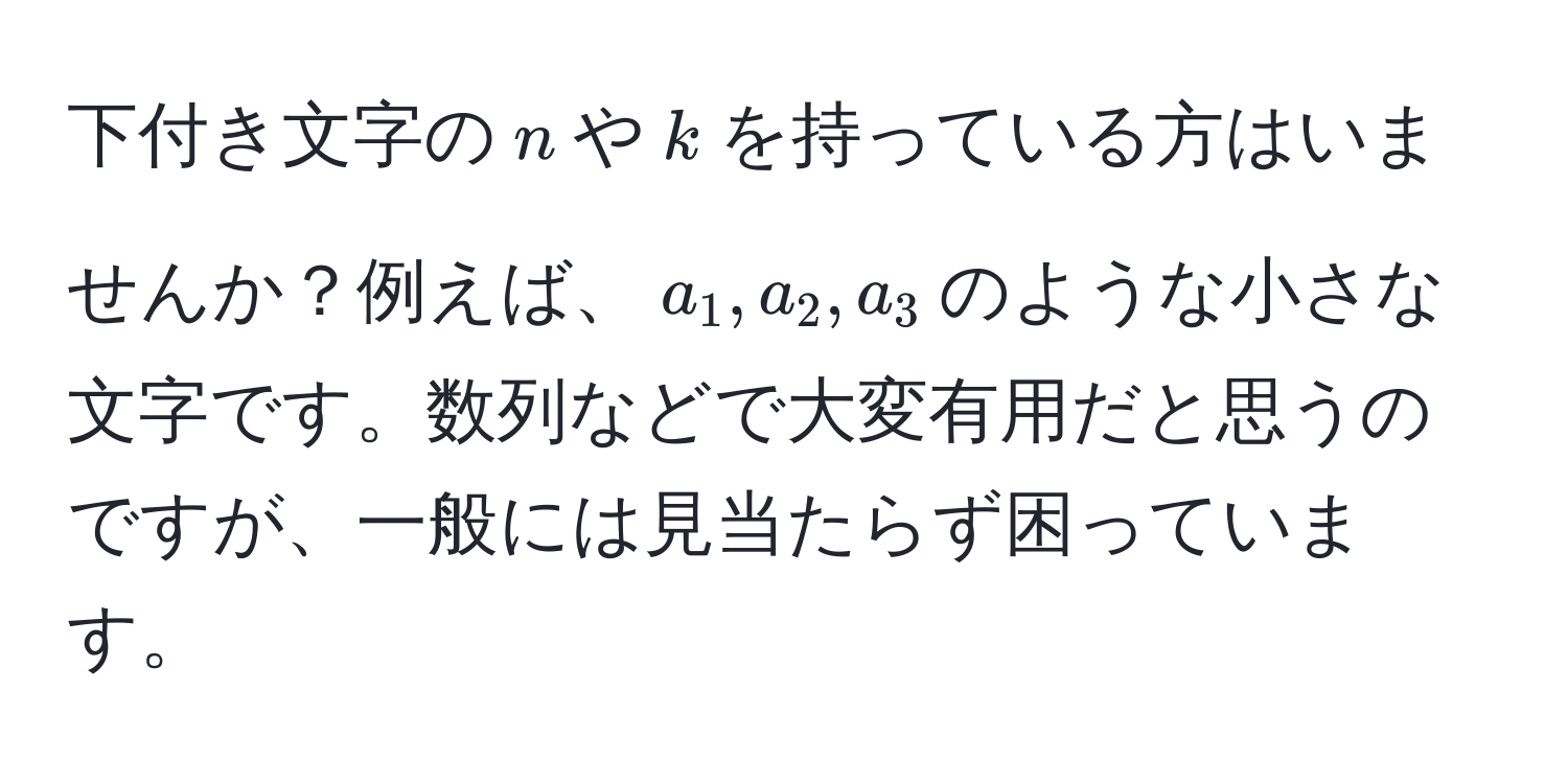 下付き文字の$n$や$k$を持っている方はいませんか？例えば、$a_1, a_2, a_3$のような小さな文字です。数列などで大変有用だと思うのですが、一般には見当たらず困っています。