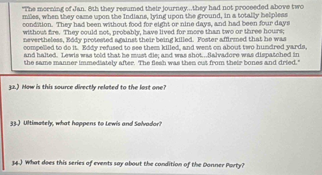 "The morning of Jan. 8th they resumed their journey,..they had not proceeded above two
miles, when they came upon the Indians, lying upon the ground, in a totally helpless 
condition. They had been without food for eight or nine days, and had been four days
without fire. They could not, probably, have lived for more than two or three hours; 
nevertheless, Eddy protested against their being killed. Foster affirmed that he was 
compelled to do it. Eddy refused to see them killed, and went on about two hundred yards, 
and halted. Lewis was told that he must die; and was shot...Salvadore was dispatched in 
the same manner immediately after. The flesh was then cut from their bones and dried." 
32.) How is this source directly related to the last one? 
33.) Ultimately, what happens to Lewis and Salvador? 
34.) What does this series of events say about the condition of the Donner Party?