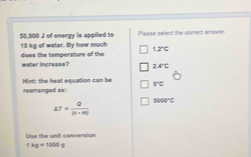 50,000 J of energy is applied to Please select the correct answer.
10 kg of water. By how much
1.2°C
does the temperature of the
water increase?
2.4°C
Hint: the heat equation can be
5°C
rearranged as:
△ T= Q/(c+m) 
5000°C
Use the unit conversion
1kg=1000g