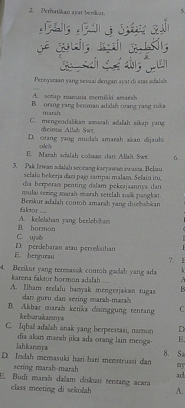 Perhatikan ayat berikut.
5.
C
RA
Pernyataan yang sesuai dengan ayat di atas adalah
A. setiap manusia memiliki amarah
B. orang yang beriman adalah orang yang suka
marah
C. mengendalikan amarah adalah sikap yang
dicintai Allah Swt.
D. orang yang mudah amarah akan dijauhi
oleh
E. Marah adalah cobaan dari Allah Swt. 6.
3. Pak Irwan adalah seorang karyawan swasta. Beliau
selalu bekerja dari pagi sampai malam. Selain itu,
dia berperan penting dalam pekerjaannya dan
mulai sering marah-marah setelah naik pangkat.
Berikut adalah contoh amarah yang disebabkan
faktor ....
A. kelelahan yang berlebihan
B. hormon
C. ujub
D. perdebatan atau perselisihan
E. bergurau 7. E
4. Berikut yang termasuk contoh gadab yang ada k
karena faktor hormon adalah ....
A
A. Ilham terlalu banyak mengerjakan tugas B
dari guru dan sering marah-marah
B. Akbar marah ketika disinggung tentang C
keburukannya
C. Iqbal adalah anak yang berprestasi, namun D
dia akan marah jika ada orang lain menga- E.
lahkannya 8. Sa
D. Indah memasuki hari-hari menstruasi dan ny
sering marah-marah ad:
E. Budi marah dalam diskusi tentang acara
class meeting di sekolah A.