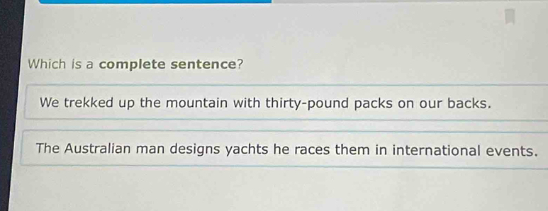 Which is a complete sentence?
We trekked up the mountain with thirty-pound packs on our backs.
The Australian man designs yachts he races them in international events.