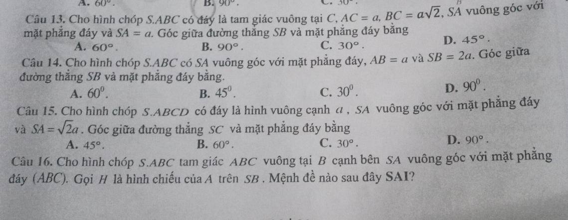 60°. B. 90°. 30°

Câu 13. Cho hình chóp S. ABC có đáy là tam giác vuông tại C, AC=a, BC=asqrt(2), SA vuông góc với
mặt phăng đáy và SA=a 1. Góc giữa đường thắng SB và mặt phẳng đáy bằng
A. 60°. B. 90°. C. 30°.
D. 45°. 
Câu 14. Cho hình chóp S. ABC có SA vuông góc với mặt phẳng đáy, AB=a và SB=2a. Góc giữa
đường thắng SB và mặt phẳng đáy bằng.
A. 60°. B. 45^(0^ C. 30^0).
D. 90^0. 
Câu 15. Cho hình chóp S. ABCD có đáy là hình vuông cạnh a , SA vuông góc với mặt phẳng đáy
và SA=sqrt(2)a. Góc giữa đường thẳng SC và mặt phẳng đáy bằng
A. 45°. B. 60°. C. 30°.
D. 90°. 
Câu 16. Cho hình chóp S. ABC tam giác ABC vuông tại B cạnh bên SA vuông góc với mặt phẳng
đáy (ABC). Gọi H là hình chiếu của A trên SB . Mệnh đề nào sau đây SAI?