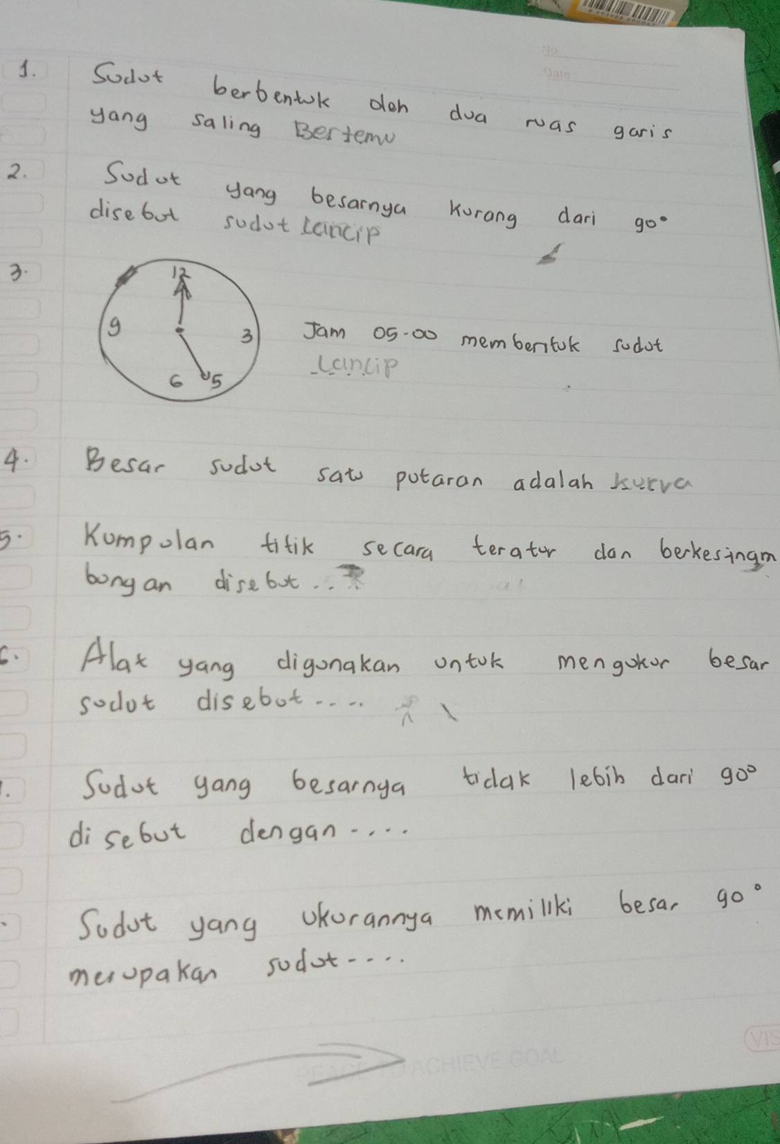 Sodot berbentok oloh doa was garis 
yang saling Bertem 
2. Sodot yang besarnya Kurang dar 
disebot sodot Lancip
90°
3. 
Jam 05.00 membenfok sodot 
cancip 
4. Besar sodot sat potaran adalah surva 
5. Kumpolan titik secara terator don berkesingn 
bong an disebot. 
5. Alat yang digonakan ontok mengokor besar 
socot disebot. . . . 
Sodot gang besarnga tidak lebib dari 90°
disebut dengan. . . . 
Sodot yang UKorannya memiliki besa, 90°
mesopakan sodot-..