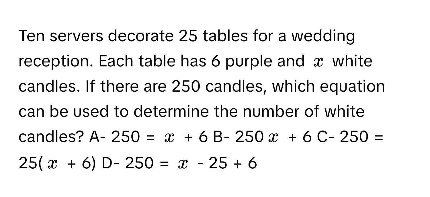 Ten servers decorate 25 tables for a wedding reception. Each table has 6 purple and $x$ white candles. If there are 250 candles, which equation can be used to determine the number of white candles? A- 250 = $x$ + 6  B- 250$x$ + 6  C- 250 = 25($x$ + 6)  D- 250 = $x$ - 25 + 6