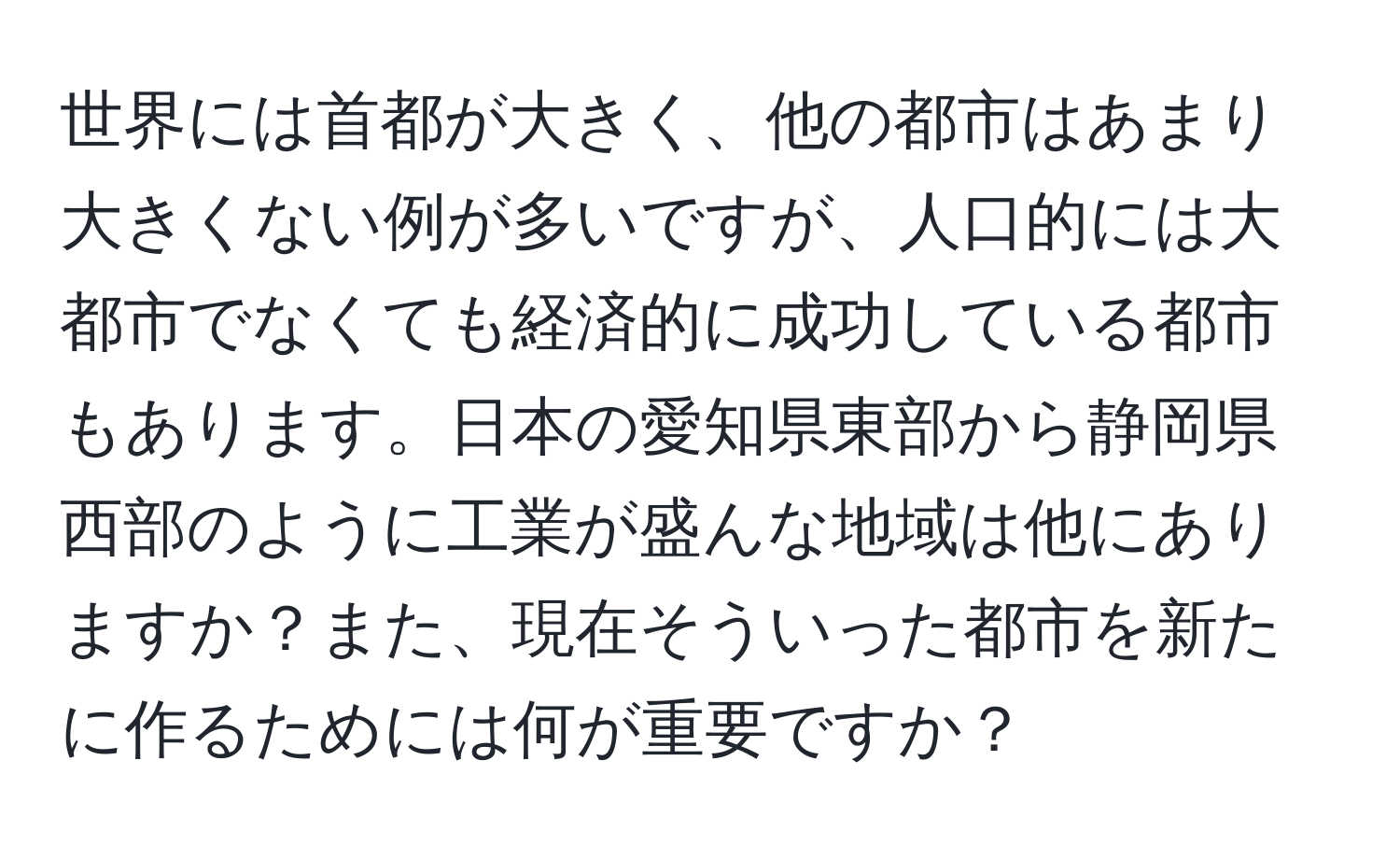 世界には首都が大きく、他の都市はあまり大きくない例が多いですが、人口的には大都市でなくても経済的に成功している都市もあります。日本の愛知県東部から静岡県西部のように工業が盛んな地域は他にありますか？また、現在そういった都市を新たに作るためには何が重要ですか？