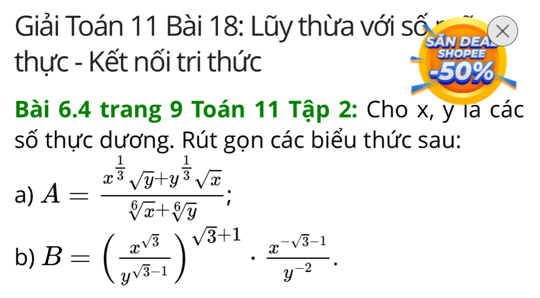 Giải Toán 11 Bài 18: Lũy thừa với số
SĂN DEA X
thực - Kết nối tri thức
SHOPEE
-50%
Bài 6.4 trang 9 Toán 11 Tập 2: Cho x, y la các
số thực dương. Rút gọn các biểu thức sau:
a) A=frac x^(frac 1)3sqrt(y)+y^(frac 1)3sqrt(x)sqrt[6](x)+sqrt[6](y); 
b) B=( x^(sqrt(3))/y^(sqrt(3)-1) )^sqrt(3)+1·  (x^(-sqrt(3)-1))/y^(-2) .