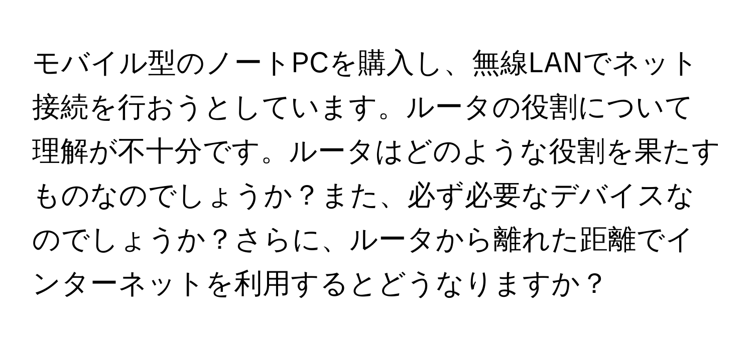 モバイル型のノートPCを購入し、無線LANでネット接続を行おうとしています。ルータの役割について理解が不十分です。ルータはどのような役割を果たすものなのでしょうか？また、必ず必要なデバイスなのでしょうか？さらに、ルータから離れた距離でインターネットを利用するとどうなりますか？