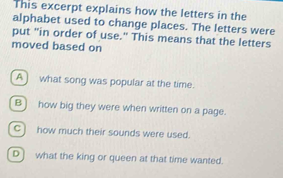 This excerpt explains how the letters in the
alphabet used to change places. The letters were
put "in order of use." This means that the letters
moved based on
A ) what song was popular at the time.
B) how big they were when written on a page.
C) how much their sounds were used.
D ) what the king or queen at that time wanted.