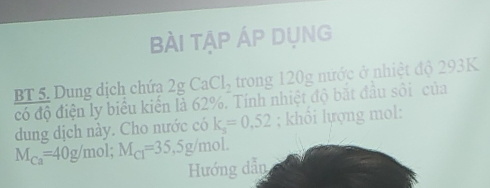 bÀi tập ÁP DụnG 
BT 5. Dung dịch chứa 2g Ca Cl_2 trong 120g nước ở nhiệt độ 293K
có độ điện ly biểu kiến là 62%. Tính nhiệt độ bắt đầu sôi của 
dung dịch này. Cho nước có k_s=0,52; khổi lựợng mol:
M_Ca=40g/mol; M_Cl=35, 5g/mol. 
Hướng dẫn