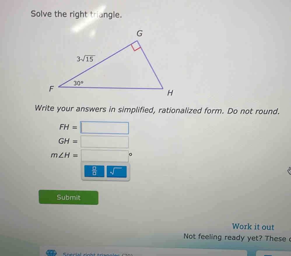 Solve the right triangle.
Write your answers in simplified, rationalized form. Do not round.
FH=□
GH=□
m∠ H=□°
 □ /□    1/4  sqrt()
Submit
Work it out
Not feeling ready yet? These 
Special right triandles (70)