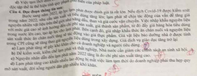 đ) Việc tạm thời đin
độc tập 2x^2
Câu 4. Đọc đoạn thông tin sau: A # hiện tinh quy phạm pho biên của pháp luật.
Bước sang năm 2022, áp lực lạm phát được đánh giả là rắt lớn. Nếu dịch Covid-19 được kiểm scát
tong năm 2022, nhu cầu sản xuất và tiểu dùng tăng lên: lạm phát sẽ chịu tác động của văn 3c^2 tāng giá
nguyên nhiên vật liệu trên thế giới như xăng đầu, than và giá cước vận chuyên. Việc nhập khẩu nguyên liệu
môi mức giá cao sẽ ánh hướng đôa chỉ phí sản xuất, giả thành sản phẩm, tử đó đây giả hàng hóa tiêu dùng
trong nước lớn cao, tạo áp lực cho lạm Prút. Bên cạnh đó, giá nhập khẩu thức ăn chăn nuôi và nguyên liệu
sảm Xuấi thực ăn chăn nưôi từng sẽ thi dưng vào giá thực phẩm. Giá vật liệu bào dưỡng nhà ở được tính
trong CPI cũng sẽ tăng theo giá nguyễn liệu dùng trong xây dụng. Giá địch vụ giáo dục tăng trở lại
a) Lạm phát tăng 8° kây khó khân cho cá doanh nghiệp và người tiêu dùng N
b) Đế kiểm soát, kiểm c x^2 lum phát và thất nghiệp, Nhà nước cản giám các chính sách an sinh xã hội
c) Nguyên nhân dân đến lạm phát năm 2022 tăng là đo chỉ phí sản xuất tăng cao.
dy Lạm phát tăng cao khiển nhiều lao động bị mất việc làm tạm thời do doanh nghiệp phải thu hẹp quy
mô sản xuấn, đời sống người dân gặp nhiều khó khân.