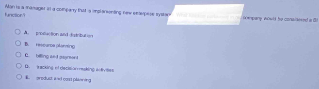 Alan is a manager at a company that is implementing new enterprise system Whal Kachus corbsmed in nly company would be considered a BI
function?
A. production and distribution
B. resource planning
C. billing and payment
D. tracking of decision-making activities
E. product and cost planning