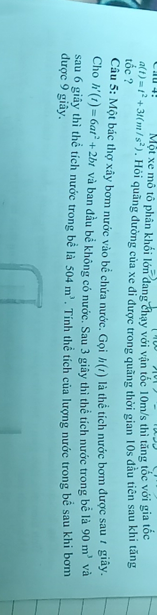 Ca 4: Một xe mô tô phân khối lớn dang chạy với vận tốc 10m/s thì tăng tốc với gia tốc
a(t)=t^2+3t(m/s^2). Hỏi quãng đường của xe đi được trong quãng thời gian 10s đầu tiên sau khi tăng 
tốc ? 
Câu 5: Một bác thợ xây bơm nước vào bề chứa nước. Gọi h(t) là thể tích nước bơm được sau 7 giây. 
Cho h'(t)=6at^2+2bt và ban đầu bể không có nước. Sau 3 giây thì thể tích nước trong bể là 90m^3 và 
sau 6 giây thì thể tích nước trong bề là 504m^3. Tính thể tích của lượng nước trong bể sau khi bơm 
được 9 giây.