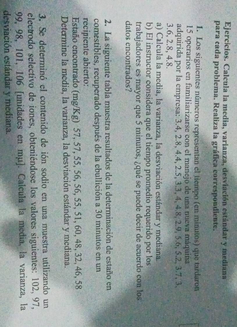 Ejercicios. Calcula la media, varianza, desviación estándar y mediana 
para cada problema. Realiza la gráfica correspondiente. 
1. Los siguientes números representan el tiempo (en minutos) que tardaron
15 operarios en familiarizarse con el manejo de una nueva máquiña 
adquirida por la empresa: 3.4, 2.8, 4.4, 2.5, 3.3, 4, 4.8, 2.9, 5.6, 5.2, 3.7, 3,
3.6, 2.8, 4.8. 
a) Calcula la media, la varianza, la desviación estándar y mediana. 
b) El instructor considera que el tiempo promedio requerido por los 
trabajadores es mayor que 5 minutos, ¿qué se puede decir de acuerdo con los 
datos encontrados? 
2. La siguiente tabla muestra resultados de la determinación de estaño en 
comestibles, recuperado después de la ebullición a 30 minutos en un 
recipiente abierto: 
Estaño encontrado (mg/Kg) 57, 57, 55, 56, 56, 55, 51, 60, 48, 32, 46, 58
Determine la media, la varianza, la desviación estándar y mediana. 
3. Se determinó el contenido de ión sodio en una muestra utilizando un 
electrodo selectivo de iones, obteniéndose los valores siguientes: 102, 97,
99, 98, 101, 106 [unidades en mμ]. Calcula la media, la varianza, la 
desviación estándar y mediana.
