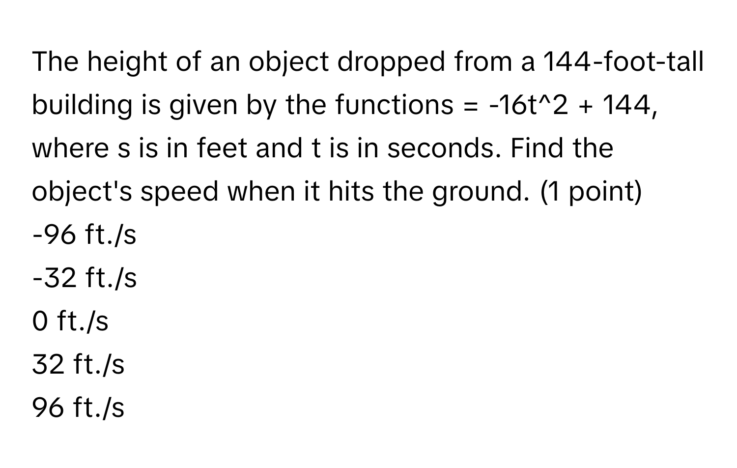 The height of an object dropped from a 144-foot-tall building is given by the functions = -16t^2 + 144, where s is in feet and t is in seconds. Find the object's speed when it hits the ground.  (1 point)
-96 ft./s
-32 ft./s
0 ft./s
32 ft./s
96 ft./s