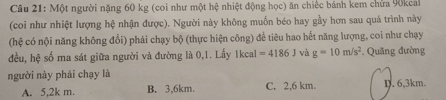 Một người nặng 60 kg (coi như một hệ nhiệt động học) ăn chiếc bánh kem chứa 90kcal
(coi như nhiệt lượng hệ nhận được). Người này không muốn béo hay gầy hơn sau quá trình này
(hệ có nội năng không đổi) phải chạy bộ (thực hiện công) để tiêu hao hết năng lượng, coi như chạy
đều, hệ số ma sát giữa người và đường là 0,1. Lấy 1kcal =4186J và g=10m/s^2. Quãng đường
người này phải chạy là
A. 5,2k m.
C. 2,6 km.
B. 3,6km. D. 6,3km.